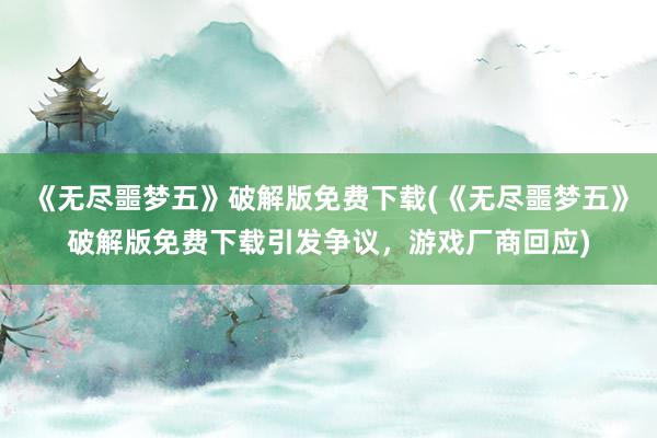 《无尽噩梦五》破解版免费下载(《无尽噩梦五》破解版免费下载引发争议，游戏厂商回应)